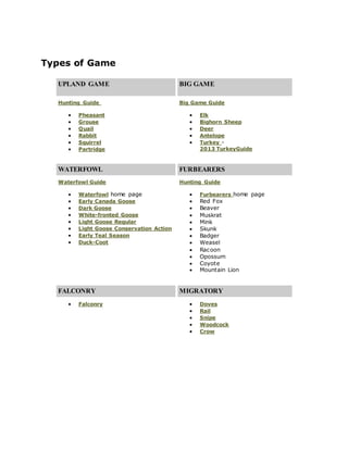 Types of Game
UPLAND GAME BIG GAME
Hunting Guide Big Game Guide
 Pheasant
 Grouse
 Quail
 Rabbit
 Squirrel
 Partridge
 Elk
 Bighorn Sheep
 Deer
 Antelope
 Turkey -
2013 TurkeyGuide
WATERFOWL FURBEARERS
Waterfowl Guide Hunting Guide
 Waterfowl home page
 Early Canada Goose
 Dark Goose
 White-fronted Goose
 Light Goose Regular
 Light Goose Conservation Action
 Early Teal Season
 Duck-Coot
 Furbearers home page
 Red Fox
 Beaver
 Muskrat
 Mink
 Skunk
 Badger
 Weasel
 Racoon
 Opossum
 Coyote
 Mountain Lion
FALCONRY MIGRATORY
 Falconry  Doves
 Rail
 Snipe
 Woodcock
 Crow
 