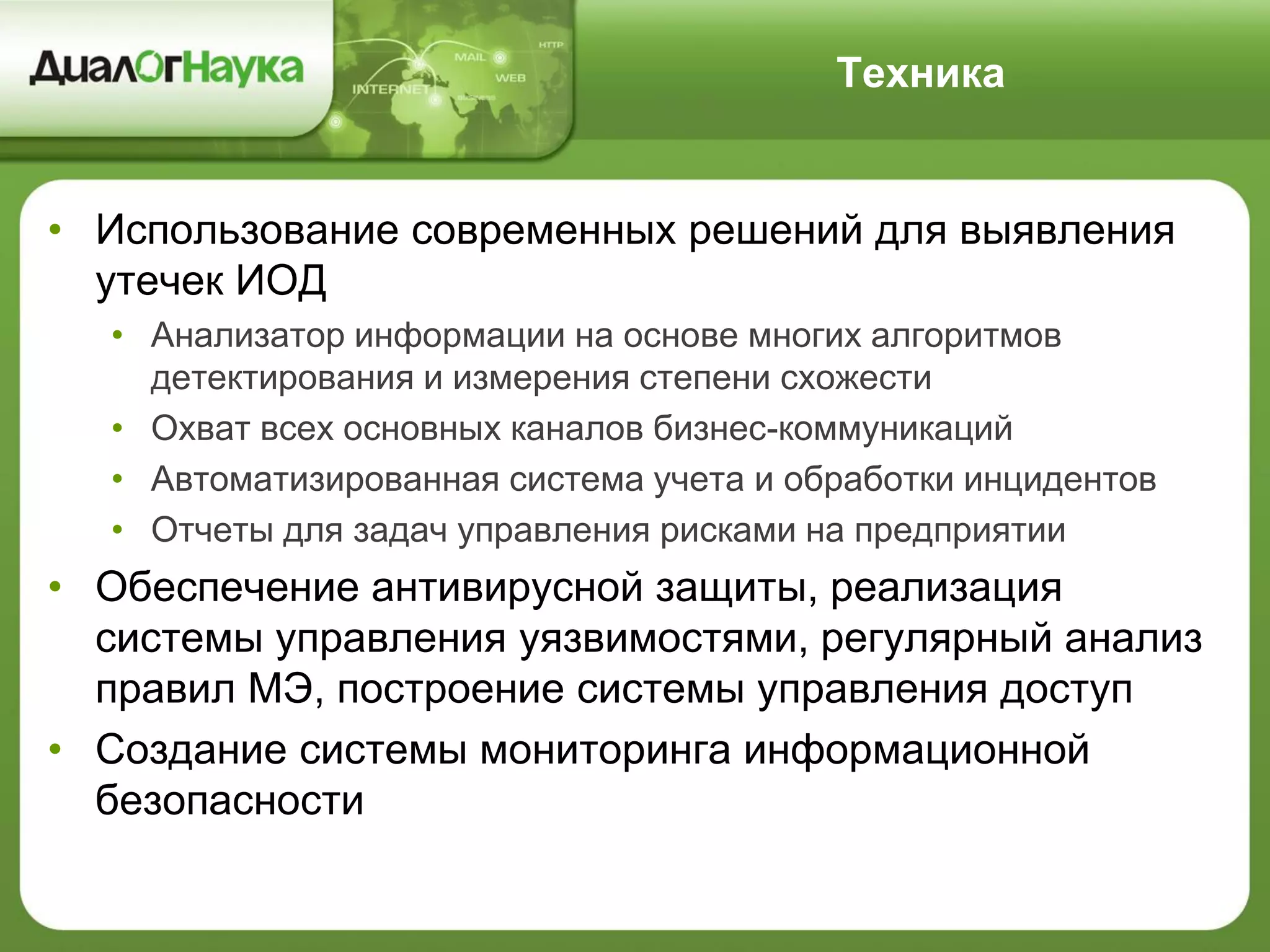 Техника
• Использование современных решений для выявления
утечек ИОД
• Анализатор информации на основе многих алгоритмов
детектирования и измерения степени схожести
• Охват всех основных каналов бизнес-коммуникаций
• Автоматизированная система учета и обработки инцидентов
• Отчеты для задач управления рисками на предприятии
• Обеспечение антивирусной защиты, реализация
системы управления уязвимостями, регулярный анализ
правил МЭ, построение системы управления доступ
• Создание системы мониторинга информационной
безопасности
 