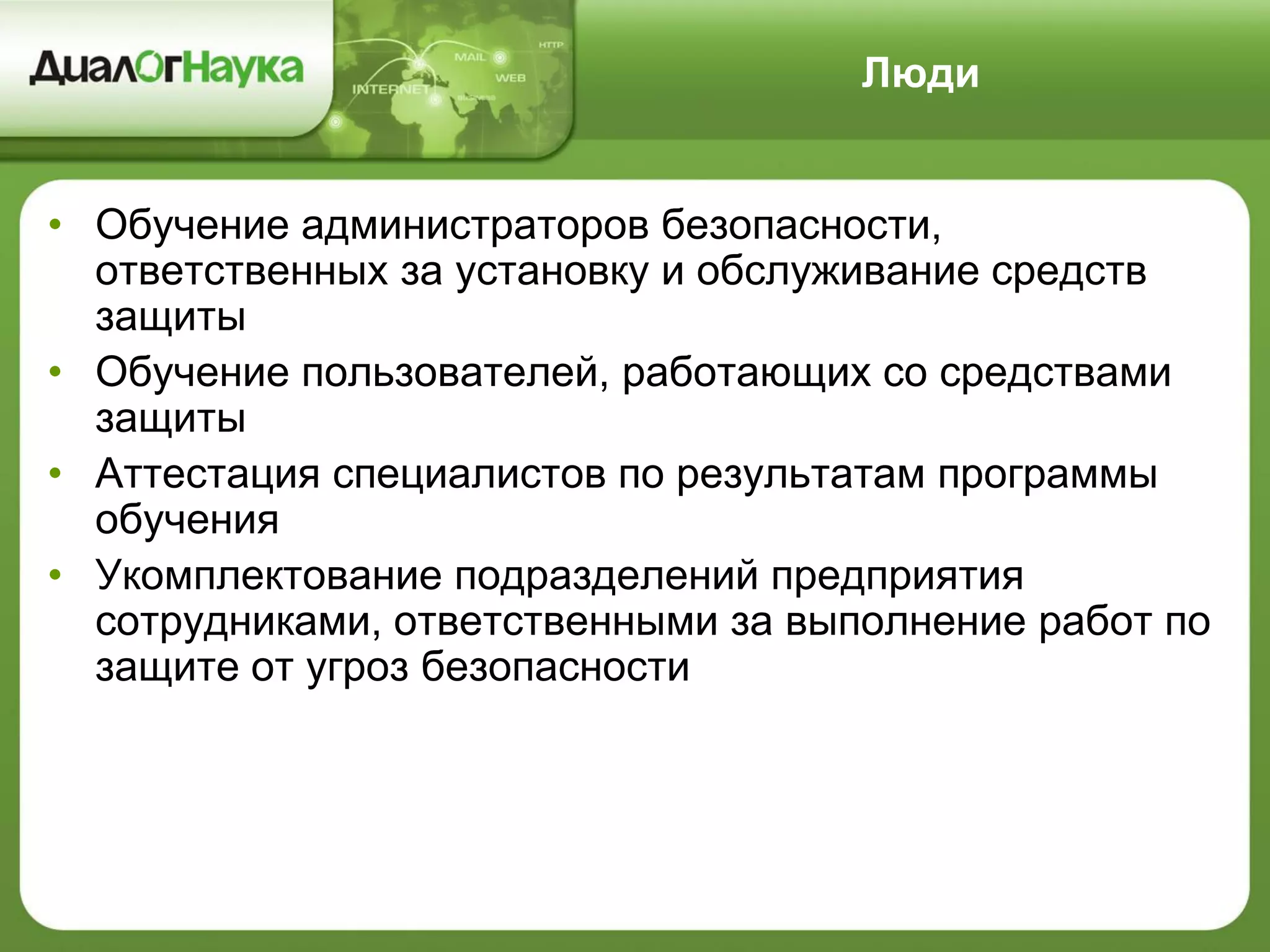 Люди
• Обучение администраторов безопасности,
ответственных за установку и обслуживание средств
защиты
• Обучение пользователей, работающих со средствами
защиты
• Аттестация специалистов по результатам программы
обучения
• Укомплектование подразделений предприятия
сотрудниками, ответственными за выполнение работ по
защите от угроз безопасности
 