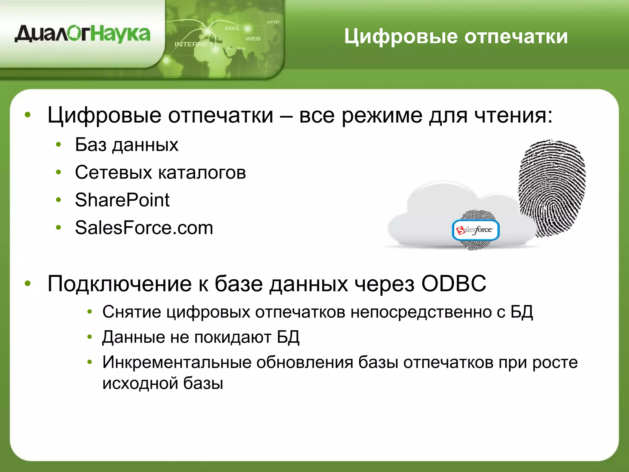 Цифровые отпечатки
• Цифровые отпечатки – все режиме для чтения:
• Баз данных
• Сетевых каталогов
• SharePoint
• SalesForce.com
• Подключение к базе данных через ODBC
• Снятие цифровых отпечатков непосредственно с БД
• Данные не покидают БД
• Инкрементальные обновления базы отпечатков при росте
исходной базы
 