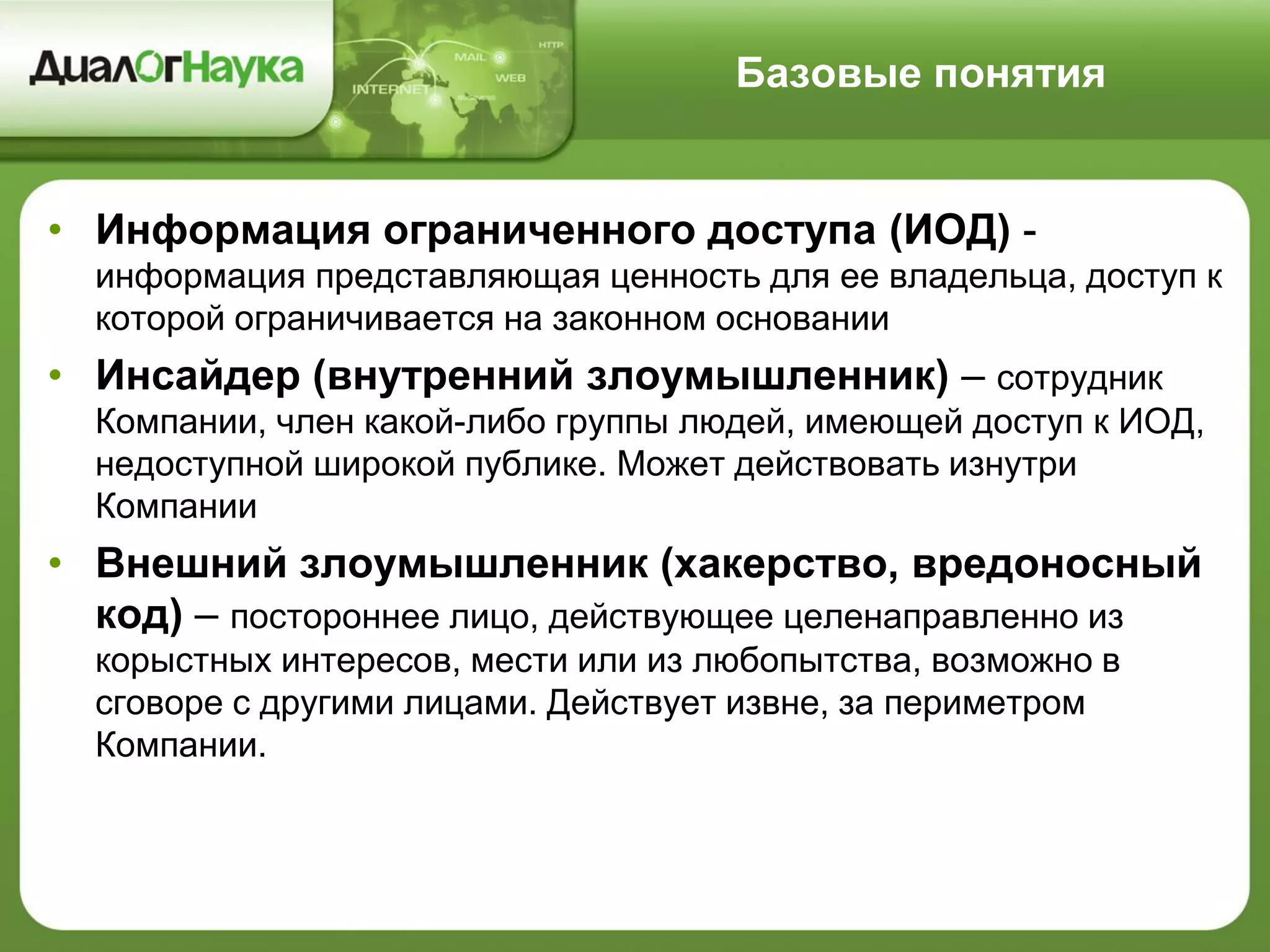 Базовые понятия
• Информация ограниченного доступа (ИОД) -
информация представляющая ценность для ее владельца, доступ к
которой ограничивается на законном основании
• Инсайдер (внутренний злоумышленник) – сотрудник
Компании, член какой-либо группы людей, имеющей доступ к ИОД,
недоступной широкой публике. Может действовать изнутри
Компании
• Внешний злоумышленник (хакерство, вредоносный
код) – постороннее лицо, действующее целенаправленно из
корыстных интересов, мести или из любопытства, возможно в
сговоре с другими лицами. Действует извне, за периметром
Компании.
 