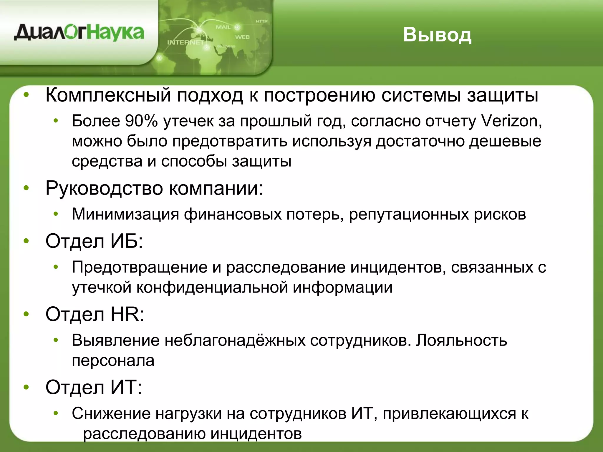 Вывод
• Комплексный подход к построению системы защиты
• Более 90% утечек за прошлый год, согласно отчету Verizon,
можно было предотвратить используя достаточно дешевые
средства и способы защиты
• Руководство компании:
• Минимизация финансовых потерь, репутационных рисков
• Отдел ИБ:
• Предотвращение и расследование инцидентов, связанных с
утечкой конфиденциальной информации
• Отдел HR:
• Выявление неблагонадёжных сотрудников. Лояльность
персонала
• Отдел ИТ:
• Снижение нагрузки на сотрудников ИТ, привлекающихся к
расследованию инцидентов
 