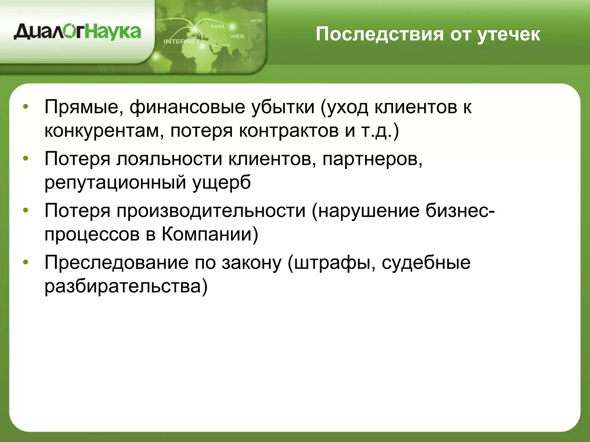 Последствия от утечек
• Прямые, финансовые убытки (уход клиентов к
конкурентам, потеря контрактов и т.д.)
• Потеря лояльности клиентов, партнеров,
репутационный ущерб
• Потеря производительности (нарушение бизнес-
процессов в Компании)
• Преследование по закону (штрафы, судебные
разбирательства)
 