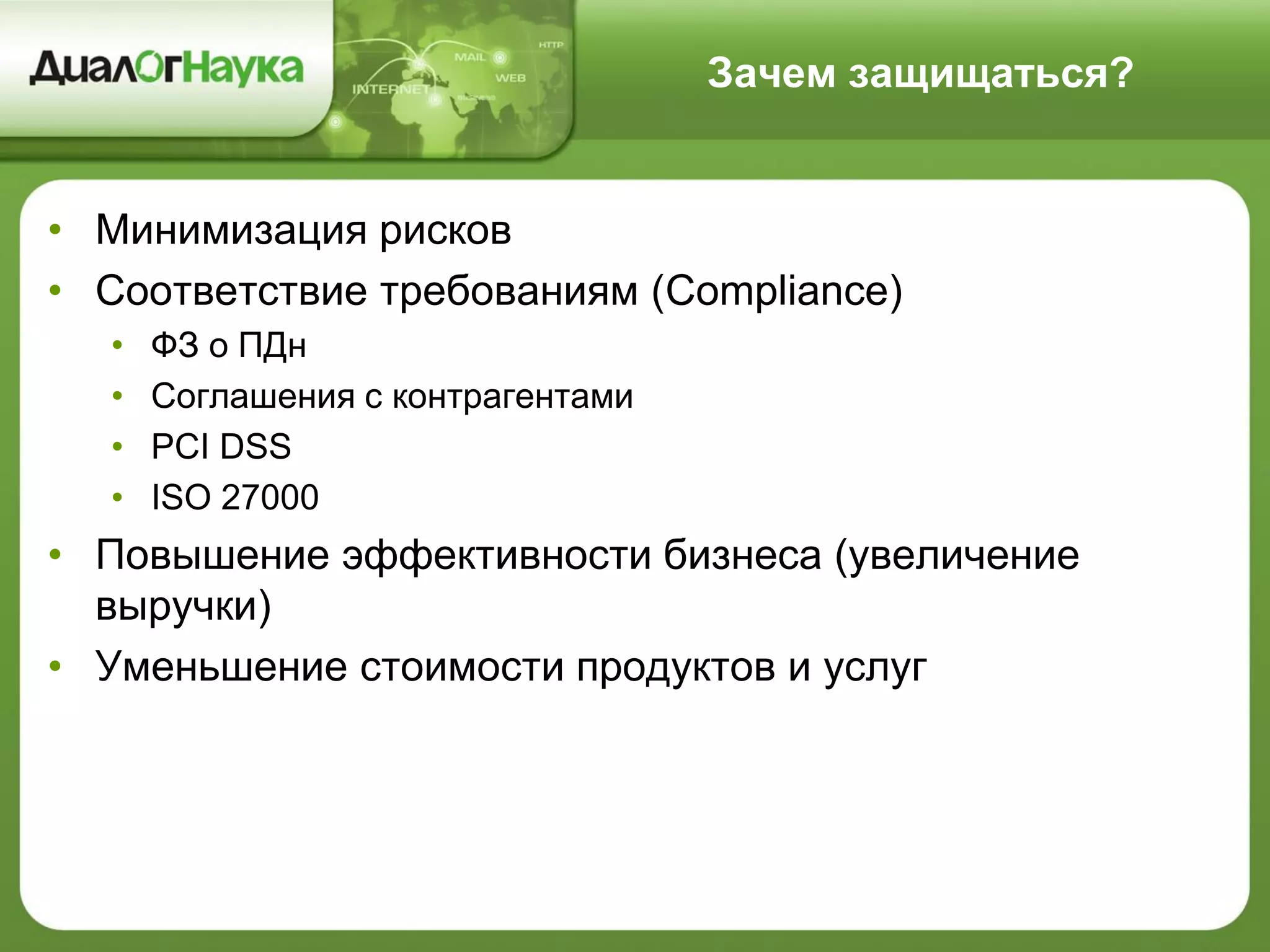 Зачем защищаться?
• Минимизация рисков
• Соответствие требованиям (Compliance)
• ФЗ о ПДн
• Соглашения с контрагентами
• PCI DSS
• ISO 27000
• Повышение эффективности бизнеса (увеличение
выручки)
• Уменьшение стоимости продуктов и услуг
 