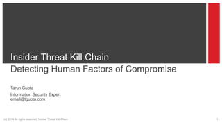 (c) 2014 All rights reserved. Insider Threat Kill Chain 1
Insider Threat Kill Chain
Detecting Human Factors of Compromise
Tarun Gupta
Information Security Expert
email@tgupta.com
 