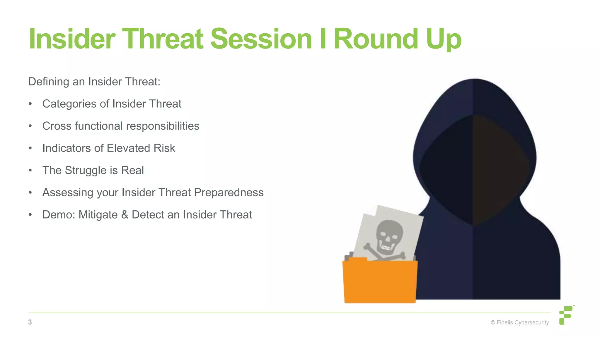 © Fidelis Cybersecurity
Insider Threat Session I Round Up
Defining an Insider Threat:
• Categories of Insider Threat
• Cross functional responsibilities
• Indicators of Elevated Risk
• The Struggle is Real
• Assessing your Insider Threat Preparedness
• Demo: Mitigate & Detect an Insider Threat
3
 
