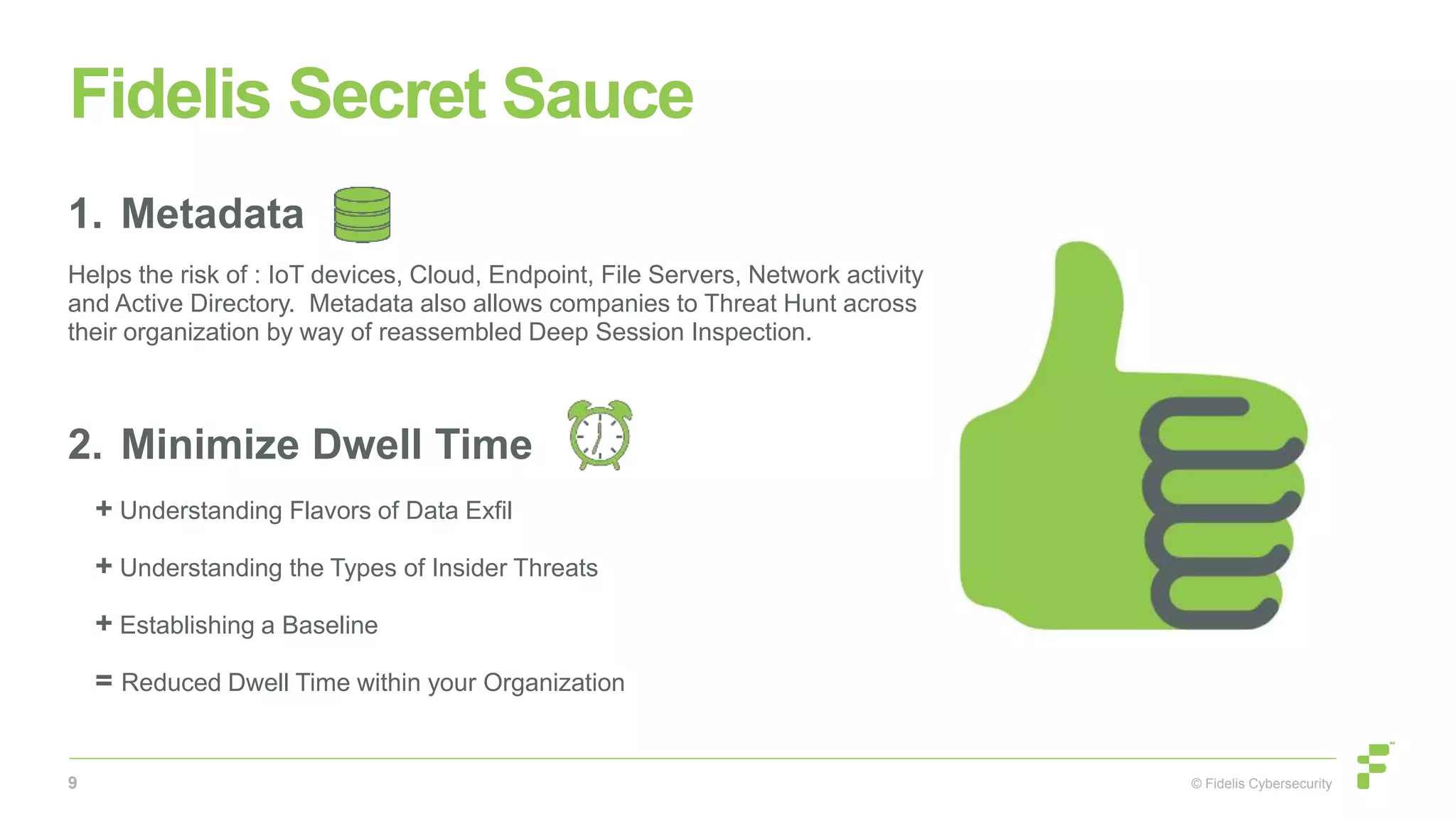 © Fidelis Cybersecurity
Fidelis Secret Sauce
1. Metadata
Helps the risk of : IoT devices, Cloud, Endpoint, File Servers, Network activity
and Active Directory. Metadata also allows companies to Threat Hunt across
their organization by way of reassembled Deep Session Inspection.
2. Minimize Dwell Time
+ Understanding Flavors of Data Exfil
+ Understanding the Types of Insider Threats
+ Establishing a Baseline
= Reduced Dwell Time within your Organization
9
 