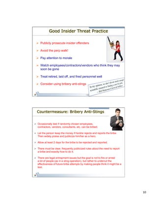10 
Good Insider Threat Practice 
Ø Publicly prosecute insider offenders 
Ø Avoid the perp walk! 
Ø Pay attention to morale 
Ø Watch employees/contractors/vendors who think they may 
soon be gone 
Ø Treat retired, laid off, and fired personnel well 
Ø Consider using bribery anti-stings 
Countermeasure: Bribery Anti-Stings 
Ø Occasionally test if randomly chosen employees, 
contractors, vendors, consultants, etc. can be bribed. 
Ø Let the person keep the money if he/she rejects and reports the bribe. 
Then widely praise and publicize him/her as a hero. 
Ø Allow at least 2 days for the bribe to be rejected and reported. 
Ø There must be clear, frequently publicized rules about the need to report 
a bribe and exactly how to do it. 
Ø There are legal entrapment issues but the goal is not to fire or arrest 
a lot of people (as in a sting operation), but rather to undercut the 
effectiveness of future bribe attempts by making people think it might be a 
test. 
 
