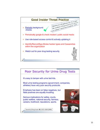 11 
Good Insider Threat Practice 
Ø Periodic background 
checks 
Ø Periodically google & check insiders’ public social media 
Ø Use role-based access control & actively updating it 
Ø Identify/Recruit/Ego-Stroke hacker types and Cassandras 
within the organization 
Ø Watch out for poor drug testing security 
Poor Security for Urine Drug Tests 
It’s easy to tamper with urine test kits. 
Most urine testing programs (government, companies, 
athletes) have very poor security protocols. 
Emphasis has been on false negatives, but 
false positives are equally troubling. 
Serious implications for safety, courts, 
public welfare, national security, fairness, 
careers, livelihood, reputations, sports. 
Journal 
of 
Drug 
Issues 
39, 
1015-­‐1028 
(2009) 
 