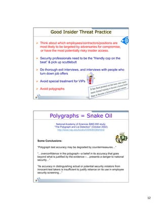 12 
Good Insider Threat Practice 
Ø Think about which employees/contractors/positions are 
most likely to be targeted by adversaries for compromise, 
or have the most potentially risky insider access. 
Ø Security professionals need to be the “friendly cop on the 
beat” & pick up scuttlebutt 
Ø Do thorough exit interviews, and interviews with people who 
turn down job offers 
Ø Avoid special treatment for VIPs 
Ø Avoid polygraphs 
Polygraphs = Snake Oil 
National Academy of Sciences $860,000 study: 
“The Polygraph and Lie Detection” (October 2002) 
http://www.nap.edu/books/0309084369/html/ 
Some Conclusions: 
“Polygraph test accuracy may be degraded by countermeasures…” 
“…overconfidence in the polygraph—a belief in its accuracy that goes 
beyond what is justified by the evidence—…presents a danger to national 
security…” 
“Its accuracy in distinguishing actual or potential security violators from 
innocent test takers is insufficient to justify reliance on its use in employee 
security screening…” 
 