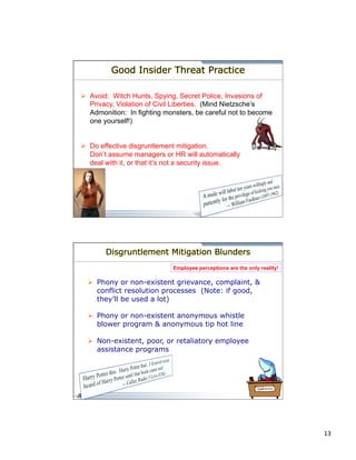 13 
Good Insider Threat Practice 
Ø Avoid: Witch Hunts, Spying, Secret Police, Invasions of 
Privacy, Violation of Civil Liberties. (Mind Nietzsche’s 
Admonition: In fighting monsters, be careful not to become 
one yourself!) 
Ø Do effective disgruntlement mitigation. 
Don’t assume managers or HR will automatically 
deal with it, or that it’s not a security issue. 
Disgruntlement Mitigation Blunders 
Employee perceptions are the only reality! 
Ø Phony or non-existent grievance, complaint, & 
conflict resolution processes (Note: if good, 
they’ll be used a lot) 
Ø Phony or non-existent anonymous whistle 
blower program & anonymous tip hot line 
Ø Non-existent, poor, or retaliatory employee 
assistance programs 
 
