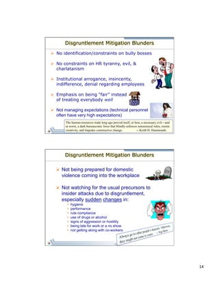 14 
Disgruntlement Mitigation Blunders 
Ø No identification/constraints on bully bosses 
Ø No constraints on HR tyranny, evil, & 
charlatanism 
Ø Institutional arrogance, insincerity, 
indifference, denial regarding employees 
Ø Emphasis on being “fair” instead 
of treating everybody well 
Ø Not managing expectations (technical personnel 
often have very high expectations) 
The human-resources trade long ago proved itself, at best, a necessary evil—and 
at worst, a dark bureaucratic force that blindly enforces nonsensical rules, resists 
creativity, and impedes constructive change. -- Keith H. Hammonds 
Disgruntlement Mitigation Blunders 
Ø Not being prepared for domestic 
violence coming into the workplace 
Ø Not watching for the usual precursors to 
insider attacks due to disgruntlement, 
especially sudden changes in: 
• hygiene 
• performance 
• rule compliance 
• use of drugs or alcohol 
• signs of aggression or hostility 
• being late for work or a no show 
• not getting along with co-workers 
 