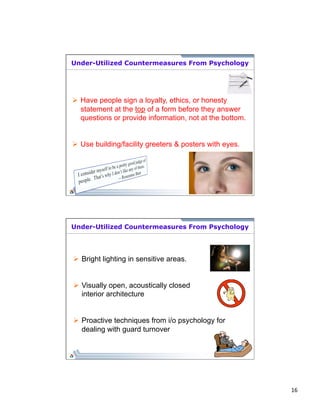 16 
Under-Utilized Countermeasures From Psychology 
Ø Have people sign a loyalty, ethics, or honesty 
statement at the top of a form before they answer 
questions or provide information, not at the bottom. 
Ø Use building/facility greeters & posters with eyes. 
Under-Utilized Countermeasures From Psychology 
Ø Bright lighting in sensitive areas. 
Ø Visually open, acoustically closed 
interior architecture 
Ø Proactive techniques from i/o psychology for 
dealing with guard turnover 
 
