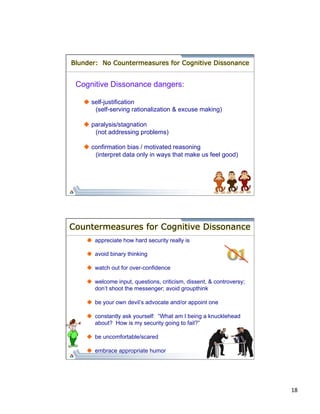 18 
Blunder: No Countermeasures for Cognitive Dissonance 
Cognitive Dissonance dangers: 
u self-justification 
(self-serving rationalization & excuse making) 
u paralysis/stagnation 
(not addressing problems) 
u confirmation bias / motivated reasoning 
(interpret data only in ways that make us feel good) 
Countermeasures for Cognitive Dissonance 
u appreciate how hard security really is 
u avoid binary thinking 
u watch out for over-confidence 
u welcome input, questions, criticism, dissent, & controversy; 
don’t shoot the messenger; avoid groupthink 
u be your own devil’s advocate and/or appoint one 
u constantly ask yourself: “What am I being a knucklehead 
about? How is my security going to fail?” 
u be uncomfortable/scared 
u embrace appropriate humor 
 