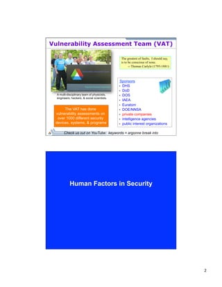 2 
Vulnerability Assessment Team (VAT) 
Sponsors 
• DHS 
• DoD 
• DOS 
• IAEA 
• Euratom 
• DOE/NNSA 
• private companies 
• intelligence agencies 
• public interest organizations 
The VAT has done 
vulnerability assessments on 
over 1000 different security 
devices, systems, & programs. 
The greatest of faults, I should say, 
is to be conscious of none. 
-- Thomas Carlyle (1795-1881) 
A multi-disciplinary team of physicists, 
engineers, hackers, & social scientists. 
Check us out on YouTube: keywords = argonne break into 
Human Factors in Security 
 