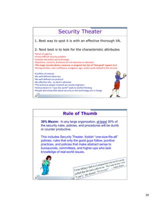20 
Security Theater 
1. Best way to spot it is with an effective thorough VA. 
2. Next best is to look for the characteristic attributes: 
• Sense 
of 
urgency 
• A 
very 
difficult 
security 
problem 
• Involves 
fad 
and/or 
pet 
technology 
• Ques;ons, 
concerns, 
& 
dissent 
are 
not 
welcome 
or 
tolerated 
• The 
magic 
security 
device, 
measure, 
or 
program 
has 
lots 
of 
“feel 
good” 
aspects 
to 
it 
• Strong 
emo;on, 
over 
confidence, 
arrogance, 
ego, 
and/or 
pride 
related 
to 
the 
security 
• Conflicts 
of 
interest 
• No 
well-­‐defined 
adversary 
• No 
well-­‐defined 
use 
protocol 
• No 
effec;ve 
VAs; 
no 
devil’s 
advocate 
• The 
technical 
people 
involved 
are 
mostly 
engineers 
• Intense 
desire 
to 
“save 
the 
world” 
leads 
to 
wishful 
thinking 
• People 
who 
know 
li`le 
about 
security 
or 
the 
technology 
are 
in 
charge 
Rule of Thumb 
30% Maxim: In any large organization, at least 30% of 
the security rules, policies, and procedures will be dumb 
or counter productive. 
This includes Security Theater, foolish “one-size-fits-all” 
policies, rules that only the good guys follow, punitive 
practices, and policies that make abstract sense to 
bureaucrats, committees, and higher-ups who lack 
knowledge of real-world issues. 
 