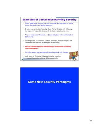 21 
Examples of Compliance Harming Security 
41 
• All 
the 
paperwork, 
bureaucracy, 
data 
recording, 
& 
prepara;on 
for 
audits 
causes 
distrac;ons 
and 
wastes 
resources. 
• Creates 
wrong 
mindset: 
Security 
= 
Busy 
Work; 
Mindless 
rule-­‐following; 
the 
Brass 
are 
responsible 
for 
security 
strategies 
& 
tac;cs, 
not 
me... 
• An 
over-­‐emphasis 
on 
fences 
(4.5 
– 
15 
sec 
delay) 
and 
entry 
points 
leads 
to 
bad 
security. 
• Gran;ng 
access 
to 
numerous 
auditors, 
overseers, 
micro-­‐managers, 
and 
checkers 
of 
the 
checkers 
increases 
the 
insider 
threat. 
• Security 
clearances 
require 
self-­‐repor#ng 
of 
professional 
counseling, 
thus 
discouraging 
it. 
• The 
rules 
require 
overly 
predictable 
guard 
patrols 
& 
shii 
changes. 
• Li`le 
room 
for 
flexibility, 
individual 
ini;a;ve, 
hunches, 
resourcefulness, 
observa;onal 
skills, 
people 
skills. 
Some New Security Paradigms 
 