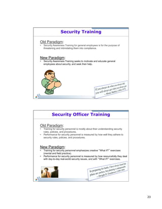 23 
Security Training 
Old Paradigm: 
• Security Awareness Training for general employees is for the purpose of 
threatening and intimidating them into compliance. 
New Paradigm: 
• Security Awareness Training seeks to motivate and educate general 
employees about security, and seek their help. 
Security Officer Training 
Old Paradigm: 
• Training for security personnel is mostly about their understanding security 
rules, policies, and procedures. 
• Performance for security personnel is measured by how well they adhere to 
security rules, policies, and procedures. 
New Paradigm: 
• Training for security personnel emphasizes creative “What if?” exercises 
(mental and field practice). 
• Performance for security personnel is measured by how resourcefully they deal 
with day-to-day real-world security issues, and with “What if?” exercises. 
 