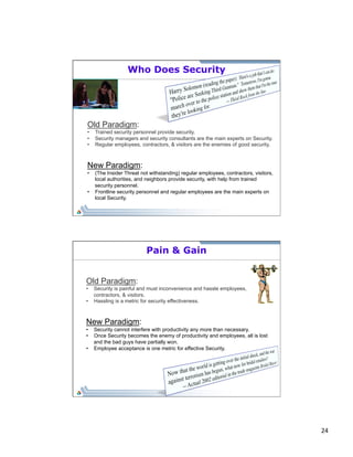 24 
Who Does Security 
Old Paradigm: 
• Trained security personnel provide security. 
• Security managers and security consultants are the main experts on Security. 
• Regular employees, contractors, & visitors are the enemies of good security. 
New Paradigm: 
• (The Insider Threat not withstanding) regular employees, contractors, visitors, 
local authorities, and neighbors provide security, with help from trained 
security personnel. 
• Frontline security personnel and regular employees are the main experts on 
local Security. 
Pain & Gain 
Old Paradigm: 
• Security is painful and must inconvenience and hassle employees, 
contractors, & visitors. 
• Hassling is a metric for security effectiveness. 
New Paradigm: 
• Security cannot interfere with productivity any more than necessary. 
• Once Security becomes the enemy of productivity and employees, all is lost 
and the bad guys have partially won. 
• Employee acceptance is one metric for effective Security. 
 