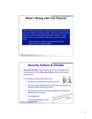 3 
What’s Wrong with This Picture? 
"While serious, the incident in question was the result of human 
error, not a failure of security systems. We have a robust system 
in place to report and investigate potential violations. In my 
opinion, this is a circumstance where those systems worked 
well." 
-- Statement from a high-level government official 
after a serious security incident 
Security Culture & Climate 
• Security Climate (informal perceptions) is probably even 
more important than Security Culture (formal policies & 
procedures) 
• In a healthy security culture/climate: 
§ Everybody is constantly thinking about security. 
§ There are on-the-spot awards for (1) good security practice & (2) 
proactive/creative thinking and actions. 
§ Security ideas, concerns, questions, suggestions, criticisms are 
welcome from any quarter. 
§ No scapegoating! 
§ Finding vulnerabilities is viewed 
as good news. 
 