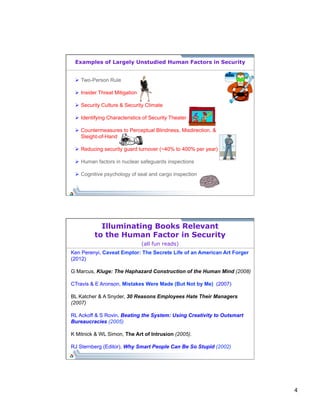 4 
Examples of Largely Unstudied Human Factors in Security 
Ø Two-Person Rule 
Ø Insider Threat Mitigation 
Ø Security Culture & Security Climate 
Ø Identifying Characteristics of Security Theater 
Ø Countermeasures to Perceptual Blindness, Misdirection, & 
Sleight-of-Hand 
Ø Reducing security guard turnover (~40% to 400% per year) 
Ø Human factors in nuclear safeguards inspections 
Ø Cognitive psychology of seal and cargo inspection 
Illuminating Books Relevant 
to the Human Factor in Security 
(all fun reads) 
Ken Perenyi, Caveat Emptor: The Secrete Life of an American Art Forger 
(2012) 
G Marcus, Kluge: The Haphazard Construction of the Human Mind (2008) 
CTravis & E Aronson, Mistakes Were Made (But Not by Me) (2007) 
BL Katcher & A Snyder, 30 Reasons Employees Hate Their Managers 
(2007) 
RL Ackoff & S Rovin, Beating the System: Using Creativity to Outsmart 
Bureaucracies (2005) 
K Mitnick & WL Simon, The Art of Intrusion (2005). 
RJ Sternberg (Editor), Why Smart People Can Be So Stupid (2002) 
 