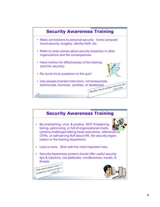 8 
Security Awareness Training 
• Make connections to personal security: home computer 
travel security, burglary, identity theft, etc. 
• Refer to news stories about security breaches in other 
organizations and the consequences. 
• Have metrics for effectiveness of the training 
(and the security) 
• No dumb trivia questions on the quiz! 
• Use people-oriented instructors, not bureaucrats, 
technocrats, burnouts, zombies, or deadwood. 
Security Awareness Training 
• Be entertaining, vivid, & positive, NOT threatening, 
boring, patronizing, or full of organizational charts, 
camera-challenged talking-head executives, references to 
CFRs, or self-serving fluff about HR, the security organ-ization 
or the training department. 
• Less is more. Stick with the most important risks. 
• Security Awareness posters should offer useful security 
tips & solutions, not platitudes, mindlessness, insults, & 
threats. 
 