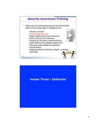 9 
Security Awareness Training 
• Teach about social engineering and that adversaries 
often conduct espionage or intelligence via: 
- industry “surveys” 
- social networking sites 
- bogus headhunters & job interviews 
- phony trade journal interviews 
- hanging out at nearby restaurants/bars 
- public affairs & the graphics department 
- recruiting crafts people & custodians 
- impersonation 
- targeting based on ethnicity, religion, or foreign 
nationality 
Insider Threat – Deliberate 
 