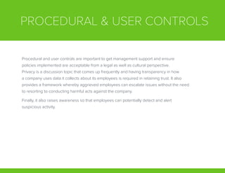 PROCEDURAL & USER CONTROLS
Procedural and user controls are important to get management support and ensure
policies implemented are acceptable from a legal as well as cultural perspective.
Privacy is a discussion topic that comes up frequently and having transparency in how
a company uses data it collects about its employees is required in retaining trust. It also
provides a framework whereby aggrieved employees can escalate issues without the need
to resorting to conducting harmful acts against the company.
Finally, it also raises awareness so that employees can potentially detect and alert
suspicious activity.
 