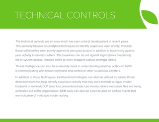 TECHNICAL CONTROLS
The technical controls are an area which has seen a lot of development in recent years.
This primarily focuses on analytical techniques to identify suspicious user activity. Primarily
these will baseline user activity against its own past actions in addition to base lining against
peer activity to identify outliers. The baselines can be set against logins (times / locations),
file or system access, network traffic or even endpoint activity amongst others.
Threat intelligence can also be a valuable asset in understanding whether outbound traffic
is communicating with known command and control or other suspicious transfers.
In addition to these techniques, traditional technologies can also be utilized as insider threat
detection tools that help identify suspicious activity that may point towards a rogue insider.
Endpoint or network DLP (data loss prevention) tools can monitor where excessive files are being
exfiltrated out of the organisation. SIEM rules can also be tuned to alert on certain events that
are indicative of malicious insider activity.
 