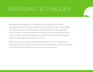 EMERGING TECHNIQUES
Alongside threat intelligence, a number of newer approaches are being
developed which can directly or indirectly assist in finding insiders. Social media
channels play an ever-increasing role in both legitimate and not so legitimate
communications. Having the ability to monitor these channels, particularly where
enhanced by specific threat intelligence, greatly increases chances of isolating
activity on these typically out-of-band channels.
Sentiment analysis is another insider threat detection tool in the arsenal that is
garnering more interest. It seeks to identify where an employee may be disgruntled
or activist-tendencies which are contrary to the business values.
 