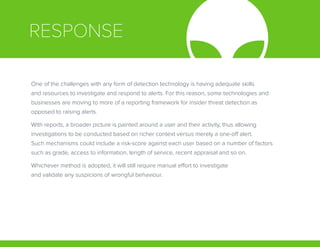 RESPONSE
One of the challenges with any form of detection technology is having adequate skills
and resources to investigate and respond to alerts. For this reason, some technologies and
businesses are moving to more of a reporting framework for insider threat detection as
opposed to raising alerts.
With reports, a broader picture is painted around a user and their activity, thus allowing
investigations to be conducted based on richer context versus merely a one-off alert.
Such mechanisms could include a risk-score against each user based on a number of factors
such as grade, access to information, length of service, recent appraisal and so on.
Whichever method is adopted, it will still require manual effort to investigate
and validate any suspicions of wrongful behaviour.
 
