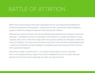 BATTLE OF ATTRITION
While many new techniques have been developed and are continually being developed for
insider threat detection and response – dealing with humans, particularly trusted employees,
requires a different strategy and approach than dealing with malware.
Whereas any suspicious email or file can be relatively easily quarantined or blocked until proven
otherwise – employees cannot be suspended or fired based on a couple of indicators or mere
suspicion. Also, bear in mind that a large portion of suspicious activity can take place outside the
realm of IT systems. This means that companies will need to work with HR and legal departments
in advance to determine the best strategy to investigate suspicious activity and how to interact
with suspected employees.
It becomes a matter of balancing risk – a company may be able to recover a lot easier
from an ex-employee taking a copy of the customer database than from an unfair dismissal
lawsuit. In the financial sector especially, the stakes are high all around.
 