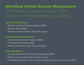 AlienVault Unified Security Management
(USM) delivers essential Insider Threat
Detection and Management capabilities:
Behavioral Monitoring
• Network Intrusion Detection System (NIDS)
• Network flow analysis
• Network protocol analysis & packet capture
Privilege Escalation Detection
• Host Intrusion Detection System (HIDS)
• File Integrity Monitoring (FIM)
• Detect unauthorized user access attempts
Event Correlation
• Security Information and Event Management (SIEM)
• Detect communications with malicious hosts
• Centralized dashboard that prioritizes threats the way you want to see them
 