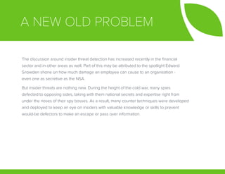 A NEW OLD PROBLEM
The discussion around insider threat detection has increased recently in the financial
sector and in other areas as well. Part of this may be attributed to the spotlight Edward
Snowden shone on how much damage an employee can cause to an organisation -
even one as secretive as the NSA.
But insider threats are nothing new. During the height of the cold war, many spies
defected to opposing sides, taking with them national secrets and expertise right from
under the noses of their spy bosses. As a result, many counter techniques were developed
and deployed to keep an eye on insiders with valuable knowledge or skills to prevent
would-be defectors to make an escape or pass over information.
 