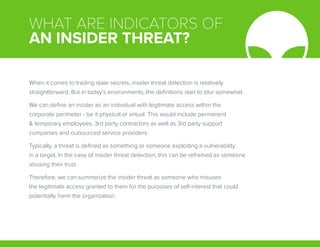 WHAT ARE INDICATORS OF
AN INSIDER THREAT?
When it comes to trading state secrets, insider threat detection is relatively
straightforward. But in today’s environments, the definitions start to blur somewhat.
We can define an insider as an individual with legitimate access within the
corporate perimeter - be it physical or virtual. This would include permanent
& temporary employees, 3rd party contractors as well as 3rd party support
companies and outsourced service providers.
Typically, a threat is defined as something or someone exploiting a vulnerability
in a target. In the case of insider threat detection, this can be reframed as someone
abusing their trust.
Therefore, we can summarize the insider threat as someone who misuses
the legitimate access granted to them for the purposes of self-interest that could
potentially harm the organization.
 