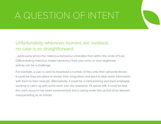 A QUESTION OF INTENT
Unfortunately, whenever humans are involved,
no case is so straightforward
...particularly where the malicious behaviour emanates from within the circle of trust.
Differentiating malicious insider behaviour from user error, or even legitimate
activity can be a challenge.
For example, a user is seen to download a number of files onto their personal device.
It could be they are about to tender their resignation and want to take some information
with them to their next job. Alternatively, it could be a hard-working and loyal employee
wanting to catch up with some work over the weekend. Or worse still, it could be that
the users account has been compromised and is being under the control of an attacker
masquerading as an insider.
 