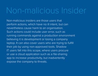Non-malicious Insider
Non-malicious insiders are those users that
perform actions, which have no ill intent, but can
nevertheless cause harm to an organisation.
Such actions could include user error, such as
running commands against a production environment
believing it is development or losing a company
laptop. It can also cover users who are trying to fulfill
their job by using non-approved tools. Shadow
IT users fall into this scope, where users procure
or use a cloud application such as a file-sharing
app to increase productivity, but inadvertently
expose the company to threats.
 