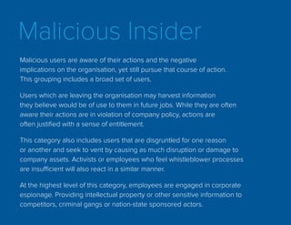 Malicious Insider
Malicious users are aware of their actions and the negative
implications on the organisation, yet still pursue that course of action.
This grouping includes a broad set of users.
Users which are leaving the organisation may harvest information
they believe would be of use to them in future jobs. While they are often
aware their actions are in violation of company policy, actions are
often justified with a sense of entitlement.
This category also includes users that are disgruntled for one reason
or another and seek to vent by causing as much disruption or damage to
company assets. Activists or employees who feel whistleblower processes
are insufficient will also react in a similar manner.
At the highest level of this category, employees are engaged in corporate
espionage. Providing intellectual property or other sensitive information to
competitors, criminal gangs or nation-state sponsored actors.
 