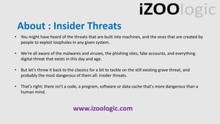 About : Insider Threats
• You might have heard of the threats that are built into machines, and the ones that are created by
people to exploit loopholes in any given system.
• We're all aware of the malwares and viruses, the phishing sites, fake accounts, and everything
digital threat that exists in this day and age.
• But let’s throw it back to the classics for a bit to tackle on the still existing grave threat, and
probably the most dangerous of them all: insider threats.
• That's right; there isn't a code, a program, software or data cache that's more dangerous than a
human mind.
www.izoologic.com
 