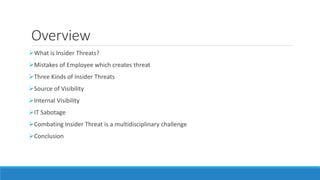Overview
What is Insider Threats?
Mistakes of Employee which creates threat
Three Kinds of Insider Threats
Source of Visibility
Internal Visibility
IT Sabotage
Combating Insider Threat is a multidisciplinary challenge
Conclusion
 