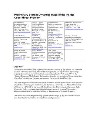 Preliminary System Dynamics Maps of the Insider
Cyber-threat Problem
David Andersen
Rockefeller College of
Public Affairs and Policy
University at Albany
1400 Washington Ave.,
Albany, NY 12222, USA
david.andersen@albany.edu
Dawn M. Cappelli
CERT Coordination
Center, Software
Engineering Institute
4500 Fifth Avenue
Pittsburgh, PA 15213-
3890, USA
dmc@cert.org
Jose J. Gonzalez
Faculty of Engineering
and Science
Agder University College
Grooseveien 36
NO-4876 Grimstad,
Norway
Jose.J.Gonzalez@hia.no
Mohammad Mojtahedzadeh
Attune Group, Inc.
16 Regina Court, Suite 1
Albany, NY 12054, USA
mohammad@attunegroup.com
Andrew P. Moore
CERT Coordination Center,
Software Engineering
Institute
4500 Fifth Avenue
Pittsburgh, PA 15213-3890,
USA
apm@cert.org
Eliot Rich
Department of
Information Technology
Management, School of
Business, University at
Albany , 1400
Washington Ave.,
Albany, NY 12222, USA
e.rich@albany.edu
Jose Maria Sarriegui
TECNUN, University of
Navarra
Paseo Manuel de
Lardizabal 13
ES-20018 San Sebastian,
Spain
jmsarriegui@tecnun.es
Timothy J. Shimeall
CERT Coordination Center,
Software Engineering Institute
4500 Fifth Avenue
Pittsburgh, PA 15213-3890,
USA
tjs@cert.org
Jeffrey M. Stanton
School of Information
Studies
Syracuse University
Syracuse, NY 13244, USA
jmstanto@syr.edu
Elise A. Weaver
Worcester Polytechnic
Institute
100 Institute Road
Worcester, MA 01609-
2280, USA
eweaver@wpi.edu
Aldo Zagonel
Rockefeller College of
Public Affairs and Policy
University at Albany
11 Pheasant Ridge Dr.
Albany, NY 12211, USA
Zagonel@aol.com
Abstract
Twenty five researchers from eight institutions and a variety of disciplines, viz. computer
science, information security, knowledge management, law enforcement, psychology,
organization science and system dynamics, found each other February 2004 in the
“System Dynamics Modelling for Information Security: An Invitational Group Modeling
Workshop” at Software Engineering Institute, Carnegie Mellon University.
The exercise produced preliminary system dynamics models of insider and outsider cyber
attacks that motivated five institutions, viz. Syracuse University, TECNUN at University
of Navarra, CERT/CC at Carnegie Mellon University, University at Albany and Agder
University College, to launch an interdisciplinary research proposal (Improving
Organizational Security and Survivability by Suppression of Dynamic Triggers).
This paper discusses the preliminary system dynamic maps of the insider cyber-threat
and describes the main ideas behind the research proposal.
 
