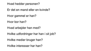 Hvad hedder personen?
Er det en mand eller en kvinde?
Hvor gammel er han?
Hvor bor han?
Hvad arbejder han med?
Hvilke udfordringer har han i sit job?
Hvilke medier bruger han?
Hvilke interesser har han?
 