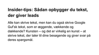 Insider-tips: Sådan opbygger du tekst,
der giver leads
Alle kan skrive tekst, men kan du også skrive Google
Guf’sk tekst, som er æggende, vækkende og
dækkende? Kunsten – og det er virkelig en kunst – at
skrive tekst, der taler til dine besøgende og giver svar på
deres spørgsmål.
 