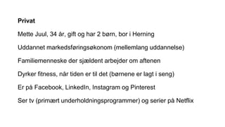 Privat
Mette Juul, 34 år, gift og har 2 børn, bor i Herning
Uddannet markedsføringsøkonom (mellemlang uddannelse)
Familiemenneske der sjældent arbejder om aftenen
Dyrker fitness, når tiden er til det (børnene er lagt i seng)
Er på Facebook, LinkedIn, Instagram og Pinterest
Ser tv (primært underholdningsprogrammer) og serier på Netflix
 