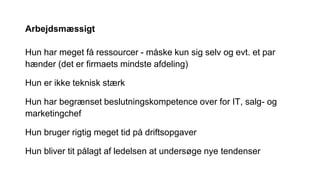 Arbejdsmæssigt
Hun har meget få ressourcer - måske kun sig selv og evt. et par
hænder (det er firmaets mindste afdeling)
Hun er ikke teknisk stærk
Hun har begrænset beslutningskompetence over for IT, salg- og
marketingchef
Hun bruger rigtig meget tid på driftsopgaver
Hun bliver tit pålagt af ledelsen at undersøge nye tendenser
 
