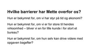 Hvilke barrierer har Mette overfor os?
Hun er bekymret for, om vi har styr på tid og økonomi?
Hun er bekymret for, om vi er for store til hendes
virksomhed – bliver vi en for lille kunde i for stort et
bureau?
Hun er bekymret for, om hun selv kan drive videre med
opgaven bagefter?
 