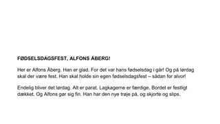 FØDSELSDAGSFEST, ALFONS ÅBERG!
Her er Alfons Åberg. Han er glad. For det var hans fødselsdag i går! Og på lørdag
skal der være fest. Han skal holde sin egen fødselsdagsfest – sådan for alvor!
Endelig bliver det lørdag. Alt er parat. Lagkagerne er færdige. Bordet er festligt
dækket. Og Alfons gør sig fin. Han har den nye trøje på, og skjorte og slips.
 