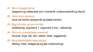 #1 Skriv Google Guf’sk
(søgeord og relaterede ord i overskrift, underoverskrift og afsnit)
#2 Skriv til en persona
(svar på hende spørgsmål og hjælp hende)
#3 Byg din side op som en fisk
(indledning, argument 1, argument 2 osv., afslutning
#4 Skriv en uimodståelig overskrift
(trussel, frygt, fejl, zen, sådan, lister, piggyback)
#5 Brug teksforfatter-tools og tips
(Åberg, lixtal, redigering og tjek mobilvisning)
 