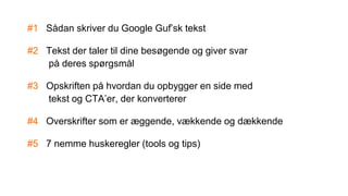 #1 Sådan skriver du Google Guf’sk tekst
#2 Tekst der taler til dine besøgende og giver svar
på deres spørgsmål
#3 Opskriften på hvordan du opbygger en side med
tekst og CTA’er, der konverterer
#4 Overskrifter som er æggende, vækkende og dækkende
#5 7 nemme huskeregler (tools og tips)
 