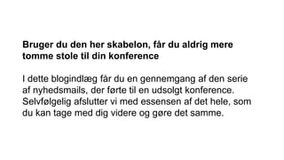 Bruger du den her skabelon, får du aldrig mere
tomme stole til din konference
I dette blogindlæg får du en gennemgang af den serie
af nyhedsmails, der førte til en udsolgt konference.
Selvfølgelig afslutter vi med essensen af det hele, som
du kan tage med dig videre og gøre det samme.
 